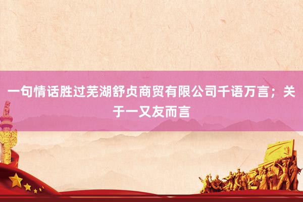 一句情话胜过芜湖舒贞商贸有限公司千语万言；关于一又友而言